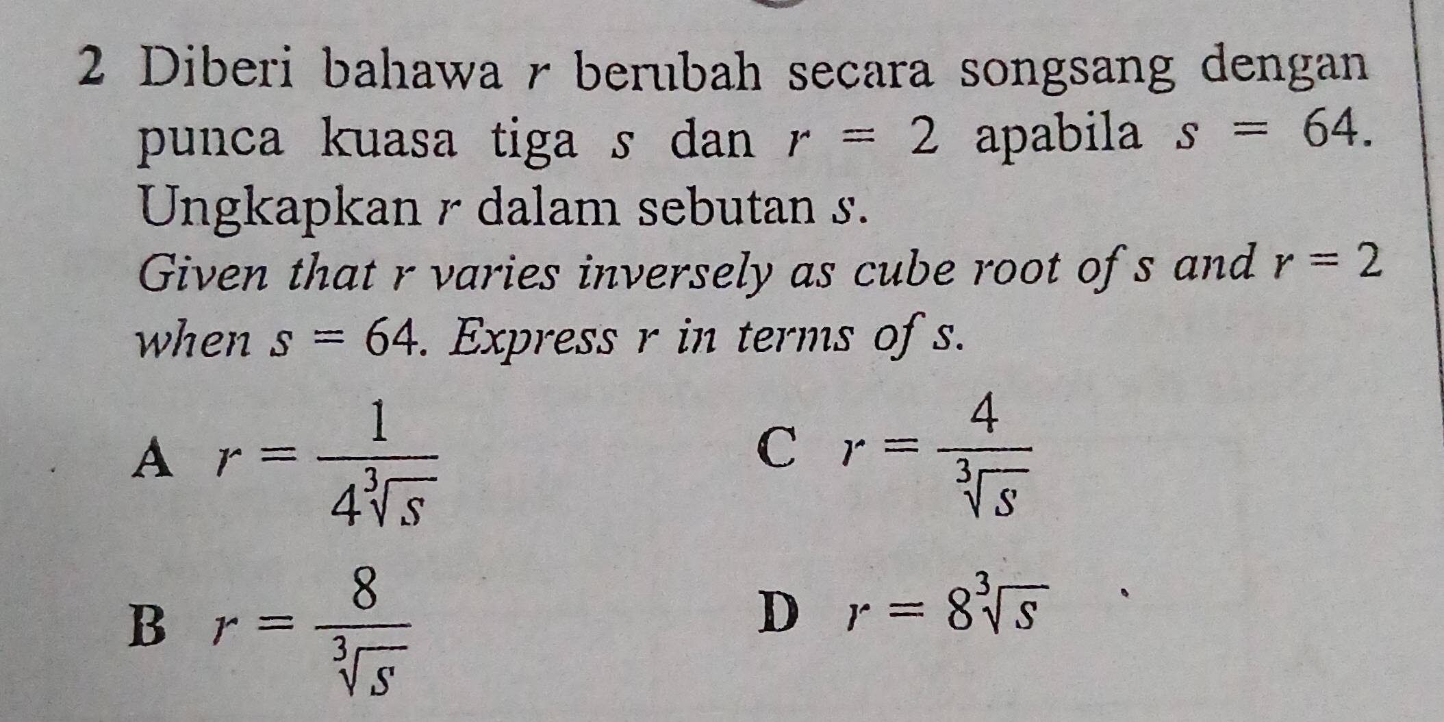 Diberi bahawa r berubah secara songsang dengan
punca kuasa tiga s dan r=2 apabila s=64. 
Ungkapkan r dalam sebutan s.
Given that r varies inversely as cube root ofs and r=2
when s=64. Express r in terms of s.
A r= 1/4sqrt[3](S) 
C r= 4/sqrt[3](S) 
B r= 8/sqrt[3](S) 
D r=8sqrt[3](s)