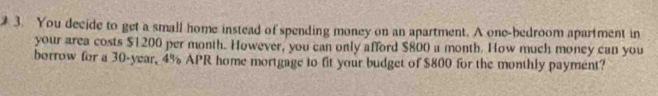 You decide to get a small home instead of spending money on an apartment. A one-bedroom apartment in 
your area costs $1200 per month. However, you can only afford $800 a month. How much money can you 
borrow for a 30-year, 4% APR home mortgage to fit your budget of $800 for the monthly payment?