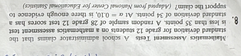 Mathematics Assessment Tests A school administrator claims that the 
standard deviation for grade 12 students on a mathematics assessment test 
8. is less than 35 points. A random sample of 28 grade 12 test scores has a 
standard deviation of 34 points. At alpha =0.10 , is there enough evidence to 
support the claim? (Adapted from National Center for Educational Statistics)