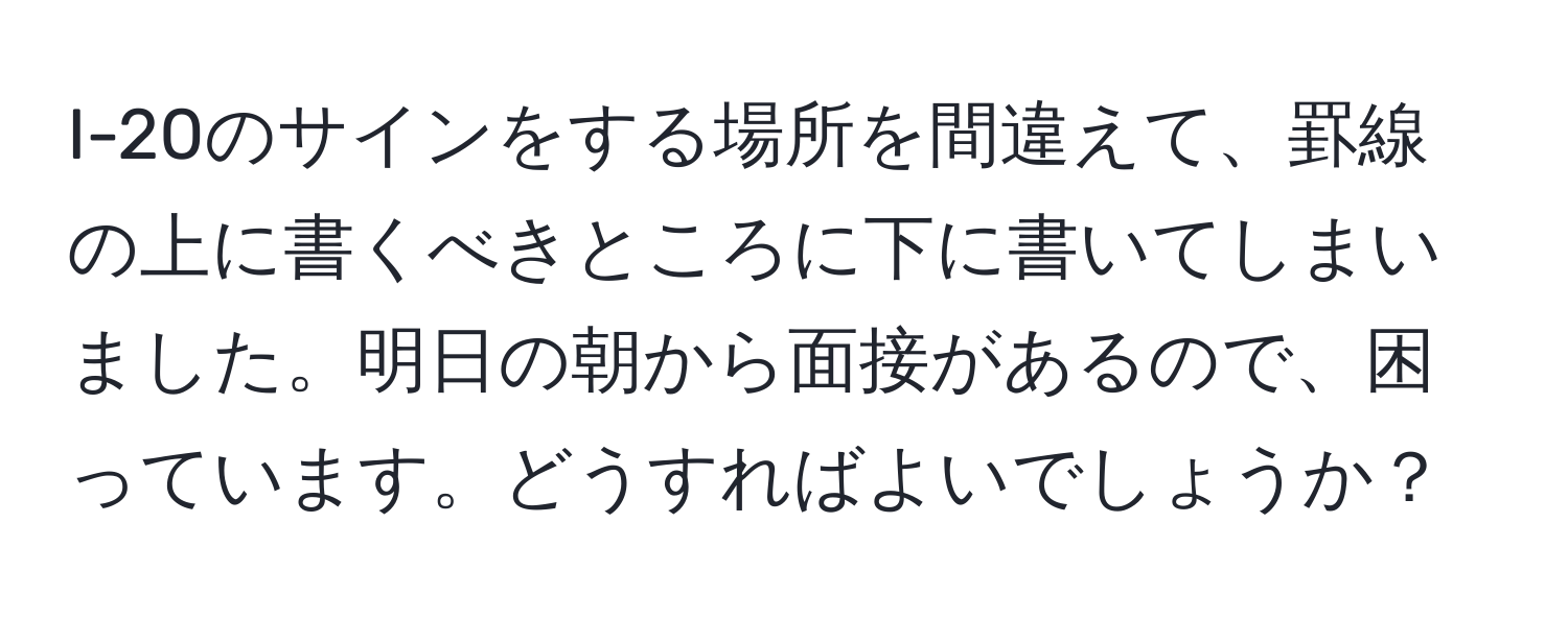 I-20のサインをする場所を間違えて、罫線の上に書くべきところに下に書いてしまいました。明日の朝から面接があるので、困っています。どうすればよいでしょうか？