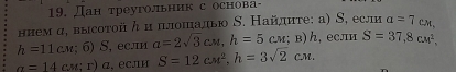 Дан треугольник с основа 
ннемα, высотой ん и плошалью Ν. Найдлиτе: а) S, если a=7cm,
h=11cm; 6)S , ес.л a=2sqrt(3)cm, h=5cm; B)h ,если S=37,8cm^2,
a=14cm;r) α, если S=12cm^2, h=3sqrt(2)cm.