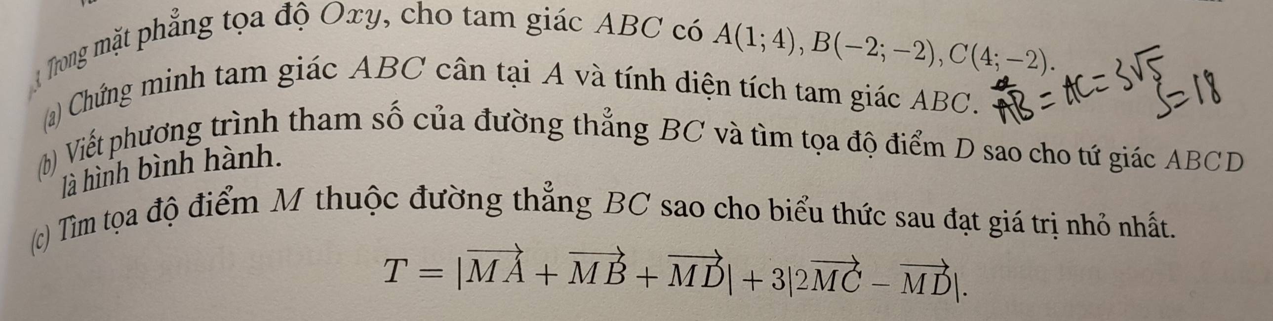 Trong mặt phẳng tọa độ Oxy, cho tam giác ABC có
A(1;4), B(-2;-2), C(4;-2). 
(a) Chứng minh tam giác ABC cân tại A và tính diện tích tam giác ABC. 
(b) Viết phương trình tham số của đường thẳng BC và tìm tọa độ điểm D sao cho tứ giác ABCD
là hình bình hành. 
(c) Tìm tọa độ điểm M thuộc đường thẳng BC sao cho biểu thức sau đạt giá trị nhỏ nhất.
T=|vector MA+vector MB+vector MD|+3|2vector MC-vector MD|.