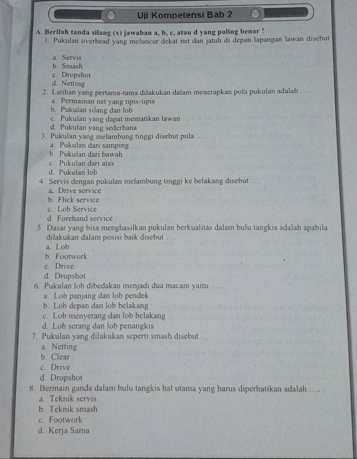 Uji Kompetensi Bab 2
A. Berilah tanda silang (x) jawaban a, b, c, atau d yang paling benar !
1. Pukulan overhead yang meluncur dekat net dan jatuh di depan lapangan lawan disebut
a. Servis
b. Smash
c. Dropshot
d. Netting
2. Latihan yang pertama-tama dilakukan dalam menerapkan pola pukulan adalah …
a. Permainan net yang tipis-tipis
b. Pukulan silang dan lob
c. Pukulan yang dapat mematikan lawan
d. Pukulan yang sederhana
3. Pukulan yang melambung tinggi disebut pula …
a. Pukulan dari samping
b. Pukulan dari bawah
c. Pukulan dari atas
d. Pukulan lob
4. Servis dengan pukulan melambung tinggi ke belakang disebut …
a. Drive service
b. Flick service
c. Lob Service
d. Forehand service
5. Dasar yang bisa menghasilkan pukulan berkualitas dalam bulu tangkis adalah apabila
dilakukan dalam posisi baik disebut …
a. Lob
b. Footwork
c. Drive
d. Dropshot
6. Pukulan lob dibedakan menjadi dua macam yaitu …
a. Lob panjang dan lob pendek
b. Lob depan dan lob belakang
c. Lob menyerang dan lob belakang
d. Lob serang dan lob penangkis
7. Pukulan yang dilakukan seperti smash disebut …
a. Netting
b. Clear
c. Drive
d. Dropshot
8. Bermain ganda dalam bulu tangkis hal utama yang harus diperhatikan adalah …
a. Teknik servis
b. Teknik smash
c. Footwork
d. Kerja Sama