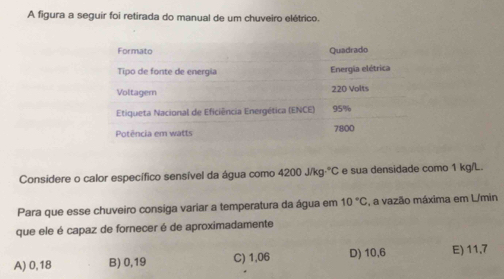 A figura a seguír foi retirada do manual de um chuveiro elétrico.
Considere o calor específico sensível da água como 4200j/kg°C e sua densidade como 1 kg/L.
Para que esse chuveiro consiga variar a temperatura da água em 10°C , a vazão máxima em L/min
que ele é capaz de fornecer é de aproximadamente
A) 0,18 B) 0,19 C) 1,06 D) 10,6 E) 11,7