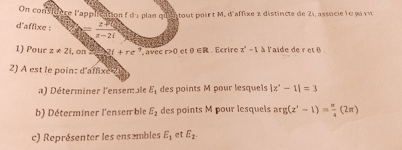 On considère l'application f du plan quia tout point M, d'affixe z distincte de 2i, associe lepint 
d'affixe :
= (z+4)/z-2i 
1) Pour z!= 2i , on 2i+re^9 , avec r>0 et θ ∈ R. Ecrire z'-1 à l'aide de r et θ. 
2) À est le point d'affixe 2i 
a) Déterminer l'ensemble E_1 des points M pour lesquels |z'-1|=3
b) Déterminer l'enseπble E_2 des points M pour lesquels ar g(z'-1)= π /4 (2π )
c) Représenter les ensembles E_1 et E_2.