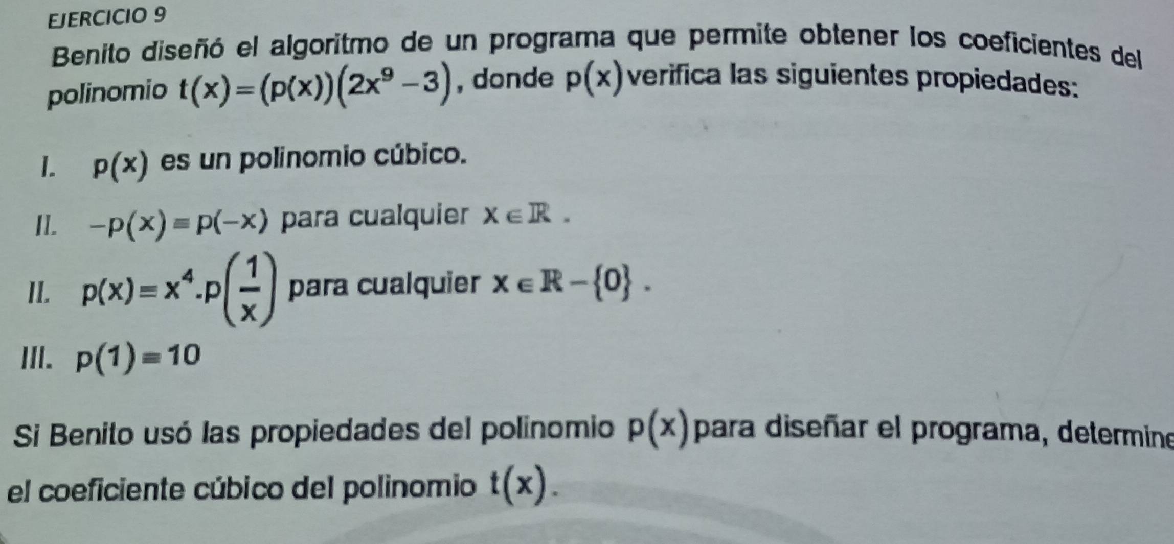 Benito diseñó el algoritmo de un programa que permite obtener los coeficientes del 
polinomio t(x)=(p(x))(2x^9-3) , donde p(x) verifica las siguientes propiedades: 
1. p(x) es un polinomio cúbico. 
II. -p(x)equiv p(-x) para cualquier X∈ R. 
II. p(x)=x^4· p( 1/x ) para cualquier x∈ R- 0. 
III. p(1)=10
Si Benito usó las propiedades del polinomio p(x) para diseñar el programa, determine 
el coeficiente cúbico del polinomio t(x).