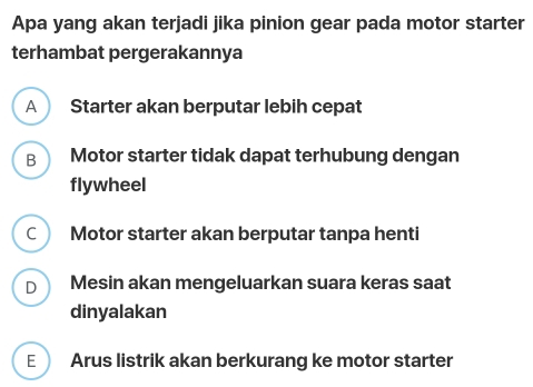 Apa yang akan terjadi jika pinion gear pada motor starter
terhambat pergerakannya
A Starter akan berputar lebih cepat
B Motor starter tidak dapat terhubung dengan
flywheel
C Motor starter akan berputar tanpa henti
D Mesin akan mengeluarkan suara keras saat
dinyalakan
E Arus listrik akan berkurang ke motor starter