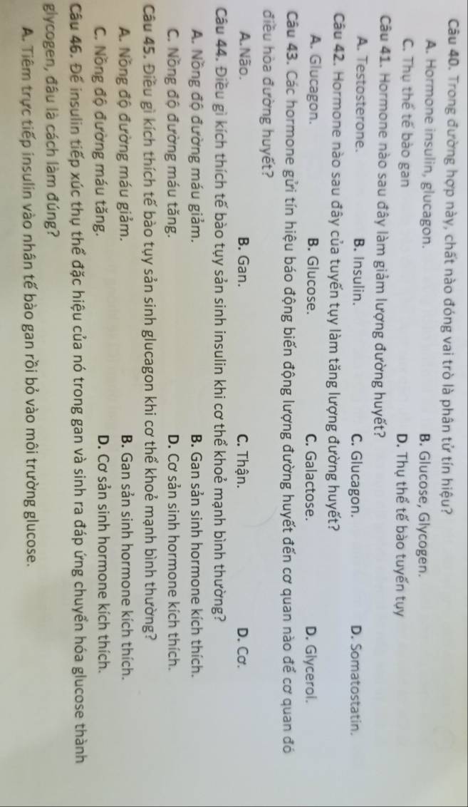 Trong đường hợp này, chất nào đóng vai trò là phân tử tín hiệu?
A. Hormone insulin, glucagon. B. Glucose, Glycogen.
C. Thụ thế tế bào gan D. Thụ thể tế bào tuyến tụy
Câu 41. Hormone nào sau đây làm giảm lượng đường huyết?
A. Testosterone. B. Insulin. C. Glucagon. D. Somatostatin.
Câu 42. Hormone nào sau đây của tuyến tụy làm tăng lượng đường huyết?
A. Glucagon. B. Glucose. C. Galactose. D. Glycerol.
Câu 43. Các hormone gửi tín hiệu báo động biến động lượng đường huyết đến cơ quan nào để cơ quan đó
điều hòa đường huyết?
A.Não. B. Gan. C. Thận. D. Cơ.
Câu 44. Điều gì kích thích tế bào tụy sản sinh insulin khi cơ thể khoẻ mạnh bình thường?
A. Nồng độ đường máu giảm. B. Gan sản sinh hormone kích thích.
C. Nồng độ đường máu tăng. D. Cơ sản sinh hormone kích thích.
Câu 45. Điều gì kích thích tế bào tụy sản sinh glucagon khi cơ thể khoẻ mạnh bình thường?
A. Nồng độ đường máu giảm. B. Gan sản sinh hormone kích thích.
C. Nồng độ đường máu tăng. D. Cơ sản sinh hormone kích thích.
Câu 46. Để insulin tiếp xúc thụ thể đặc hiệu của nó trong gan và sinh ra đáp ứng chuyển hóa glucose thành
glycogen, đầu là cách làm đúng?
A. Tiêm trực tiếp insulin vào nhân tế bào gan rồi bỏ vào môi trường glucose.