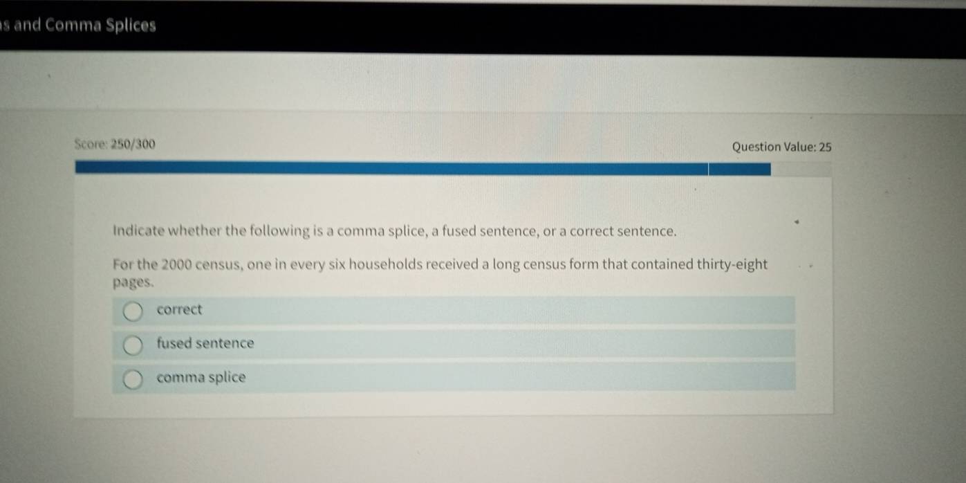 and Comma Splices
Score: 250/300 Question Value: 25
Indicate whether the following is a comma splice, a fused sentence, or a correct sentence.
For the 2000 census, one in every six households received a long census form that contained thirty-eight
pages.
correct
fused sentence
comma splice