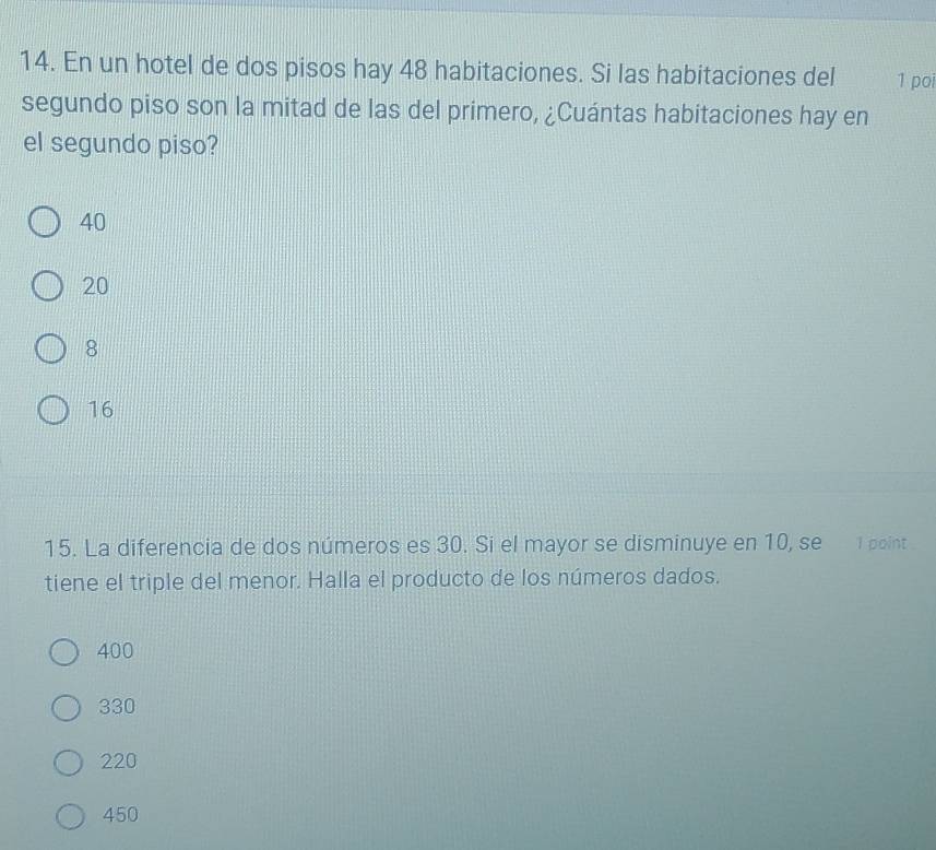 En un hotel de dos pisos hay 48 habitaciones. Si las habitaciones del 1 poi
segundo piso son la mitad de las del primero, ¿Cuántas habitaciones hay en
el segundo piso?
40
20
8
16
15. La diferencia de dos números es 30. Si el mayor se disminuye en 10, se 1 point
tiene el triple del menor. Halla el producto de los números dados.
400
330
220
450