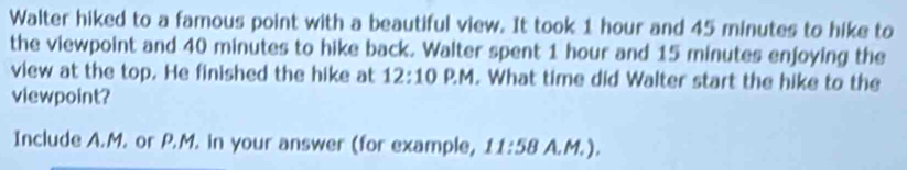 Walter hiked to a famous point with a beautiful view. It took 1 hour and 45 minutes to hike to 
the viewpoint and 40 minutes to hike back. Walter spent 1 hour and 15 minutes enjoying the 
view at the top. He finished the hike at 12:10 D M I . What time did Walter start the hike to the 
viewpoint? 
Include A.M. or P.M. in your answer (for example, 11:58 A.M. ).