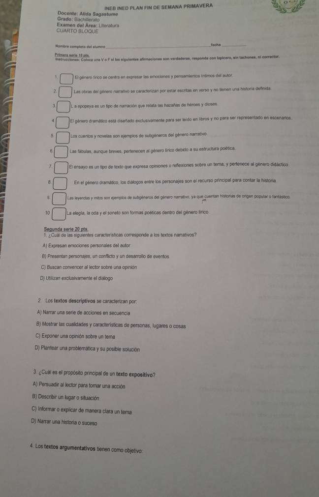 INEB INED PLAN FIN DE SEMANA PRIMAVERA
Docente: Alida Sagastume
Grado: Bachillerato
Examen del Área: Literatura
CUARTO BLOQUE
Nombre completo del alumno_ feche_
Prênera sorio 10 pes
Instrucciones: Coloca una V o F si las siguientes afirmaciones son verdaderas, responda con lapicero, sin tachones, ni corrector.
1. El género lírico se centra en expresar las emociones y pensamientos íntimos del autor.
2 Las obras del género narrativo se caracterizan por estar escritas en verso y no tienen una historia definida.
3 L a epopeya es un tipo de narración que relata las hazañas de héroes y dioses
El género dramático está diseñado exclusivamente para ser leido en libros y no para ser representado en escenarios.
5 Los cuentos y novelas son ejemplos de subgéneros del género narrativo.
Las fábulas, aunque breves, pertenecen al género lírico debido a su estructura poética.
7 El ensayo es un tipo de texto que expresa opiniones o reflexiones sobre un tema, y pertenece al género didáctico
8. En el género dramático, los diálogos entre los personajes son el recurso principal para contar la historia
9. Las leyendas y mitos son ejemplos de subgéneros del género narrativo, ya que cuentan historas de orgen popular o fantástico.
10 La elegia, la oda y el soneto son formas poéticas dentro del género lírico
Segunda serie 20 pts.
1. ¿Cuál de las siguientes características corresponde a los textos narrativos?
A) Expresan emociones personales del autor
B) Presentan personajes, un conflicto y un desarrollo de eventos
C) Buscan convencer al lector sobre una opinión
D) Utilizan exclusivamente el diálogo
2. Los textos descriptivos se caracterizan por:
A) Narrar una serie de acciones en secuencía
B) Mostrar las cualidades y caracteristicas de personas, lugares o cosas
C) Exponer una opinión sobre un tema
D) Plantear una problemática y su posible solución
3. ¿Cuál es el propósito principal de un texto expositivo?
A) Persuadir al lector para tomar una acción
B) Describir un lugar o situación
C) Informar o explicar de manera clara un tema
D) Narrar una historia o suceso
4. Los textos argumentativos tienen como objetivo: