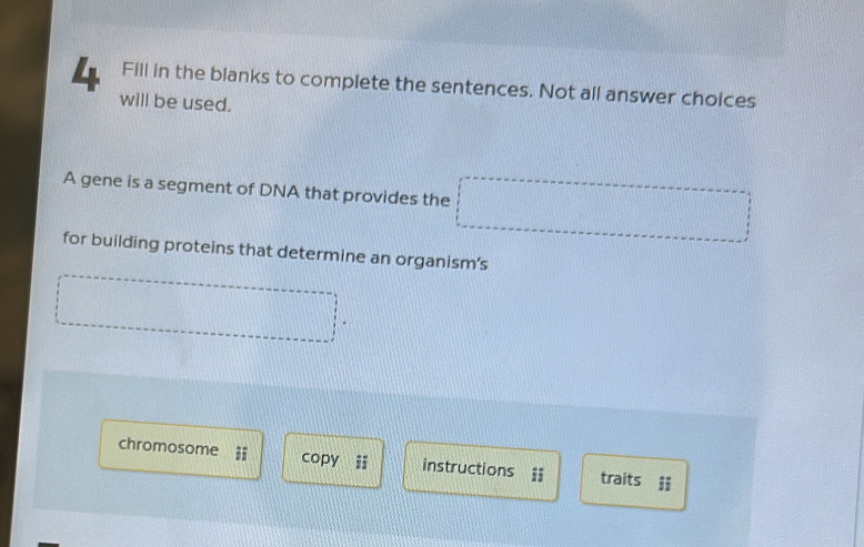 Fill in the blanks to complete the sentences. Not all answer choices 
will be used. 
A gene is a segment of DNA that provides the □ x_2:x-sqrt(2):1........ 
for building proteins that determine an organism’s 
chromosome copy instructions traits ii