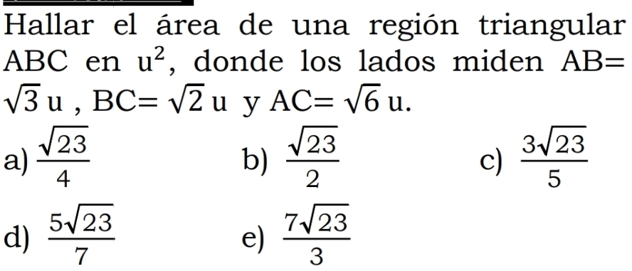 Hallar el área de una región triangular
ABC en u^2 , donde los lados miden AB=
sqrt(3)u, BC=sqrt(2)u y AC=sqrt(6)u.
a)  sqrt(23)/4   sqrt(23)/2   3sqrt(23)/5 
b)
c)
d)  5sqrt(23)/7   7sqrt(23)/3 
e)