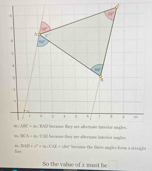 m∠ BCA=m∠ CAE because they are alternate interior angles.
m∠ BAD+x°+m∠ CAE=180° because the three angles form a straight
line.
So the value of x must be