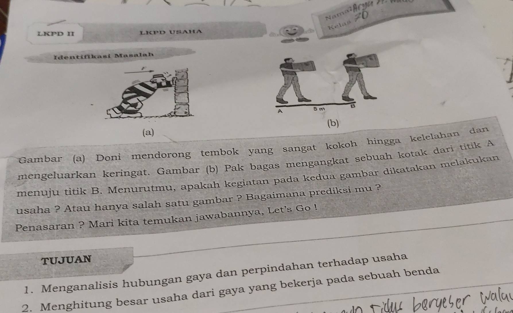 Kelas 
LKPD II LKPD USAHA 
Identiflkasi Masalah 
(b) 
(a) 
Gambar (a) Doni mendorong tembok yang sangat kokoh hingga kelelahan dan 
mengeluarkan keringat. Gambar (b) Pak bagas mengangkat sebuah kotak dari titik A 
menuju titik B. Menurutmu, apakah kegiatan pada kedua gambar dikatakan melakukan 
usaha ? Atau hanya salah satu gambar ? Bagaimana prediksi mu ? 
Penasaran ? Mari kita temukan jawabannya, Let’s Go ! 
TUJUAN 
1. Menganalisis hubungan gaya dan perpindahan terhadap usaha 
2. Menghitung besar usaha dari gaya yang bekerja pada sebuah benda