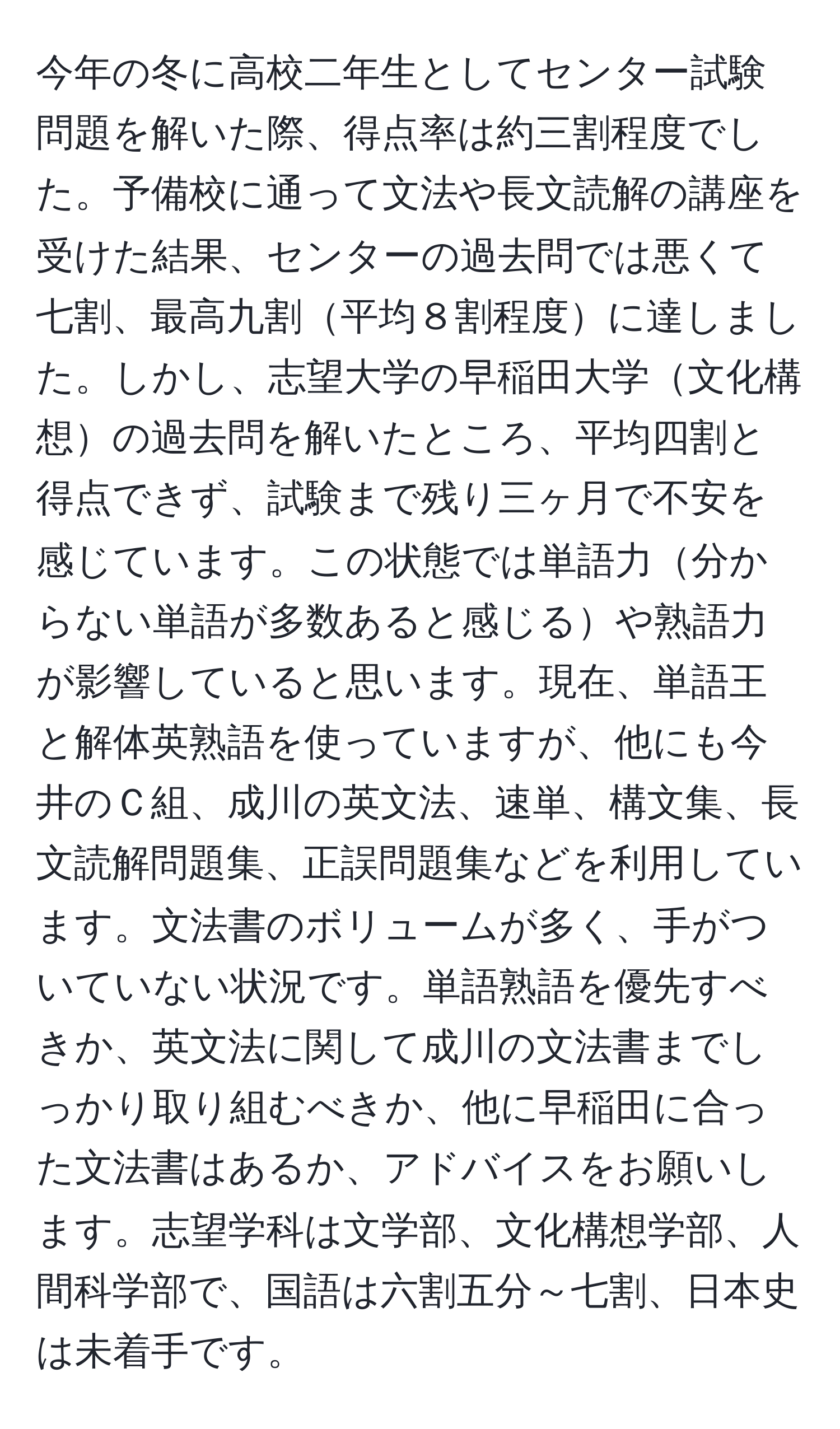 今年の冬に高校二年生としてセンター試験問題を解いた際、得点率は約三割程度でした。予備校に通って文法や長文読解の講座を受けた結果、センターの過去問では悪くて七割、最高九割平均８割程度に達しました。しかし、志望大学の早稲田大学文化構想の過去問を解いたところ、平均四割と得点できず、試験まで残り三ヶ月で不安を感じています。この状態では単語力分からない単語が多数あると感じるや熟語力が影響していると思います。現在、単語王と解体英熟語を使っていますが、他にも今井のＣ組、成川の英文法、速単、構文集、長文読解問題集、正誤問題集などを利用しています。文法書のボリュームが多く、手がついていない状況です。単語熟語を優先すべきか、英文法に関して成川の文法書までしっかり取り組むべきか、他に早稲田に合った文法書はあるか、アドバイスをお願いします。志望学科は文学部、文化構想学部、人間科学部で、国語は六割五分～七割、日本史は未着手です。