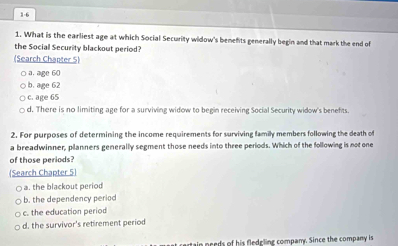 1-6
1. What is the earliest age at which Social Security widow's benefits generally begin and that mark the end of
the Social Security blackout period?
(Search Chapter 5)
a. age 60
b. age 62
c. age 65
d. There is no limiting age for a surviving widow to begin receiving Social Security widow's benefits.
2. For purposes of determining the income requirements for surviving family members following the death of
a breadwinner, planners generally segment those needs into three periods. Which of the following is not one
of those periods?
(Search Chapter 5)
a. the blackout period
b. the dependency period
c. the education period
d. the survivor's retirement period
rtain needs of his fledgling company. Since the company is