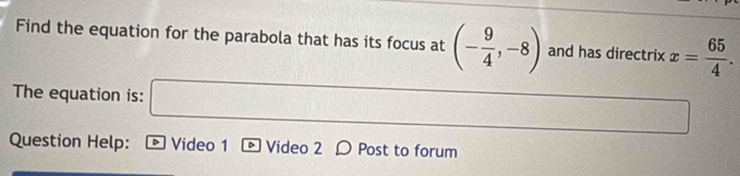 Find the equation for the parabola that has its focus at (- 9/4 ,-8) and has directrix x= 65/4 . 
The equation is: x_□  11 f(0.)(r+r)=0) □  
Question Help: D Video 1 D Video 2 D Post to forum