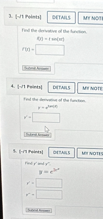 DETAILS MY NOTE
Find the derivative of the function.
f(t)=tsin (π t)
f'(t)=□
Submit Answer
□ 
4. [-/1 Points] DETAILS MY NOTE
Find the derivative of the function.
y=e^(tan (θ ))
y'=□
Submit Answer
5. [-/1 Points] DETAILS MY NOTES
Find y' and y".
y=e^(2e^x)
y'=□
y''=□
Submit Answer x= 1/2 (1+sqrt(frac □ ))