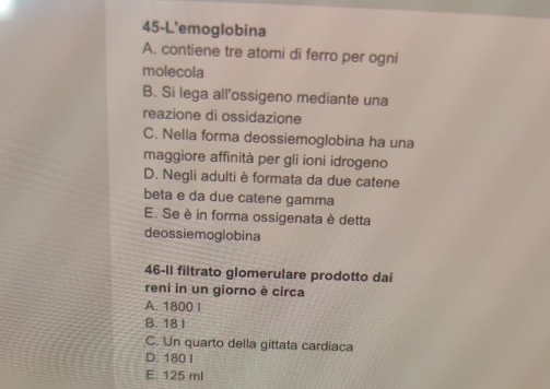 45-L'emoglobina
A. contiene tre atomi di ferro per ogni
molecola
B. Si lega all'ossigeno mediante una
reazione di ossidazione
C. Nella forma deossiemoglobina ha una
maggiore affinità per gli ioni idrogeno
D. Negli adulti è formata da due catene
beta e da due catene gamma
E. Se è in forma ossigenata è detta
deossiemoglobina
46-11 filtrato glomerulare prodotto dai
reni in un giorno è circa
A. 1800 I
B. 18 I
C. Un quarto della gittata cardiaca
D. 180 I
E. 125 ml