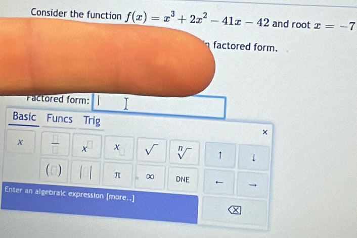 Consider the function f(x)=x^3+2x^2-41x-42 and root x=-7
factored form. 
Factored form: | 
Basic Funcs Trig x
x  □ /□   x □ x sqrt() sqrt[n]() 1 ↓ 
(0) 1 π ∞ DNE ← 
Enter an algebraic expression (more..]