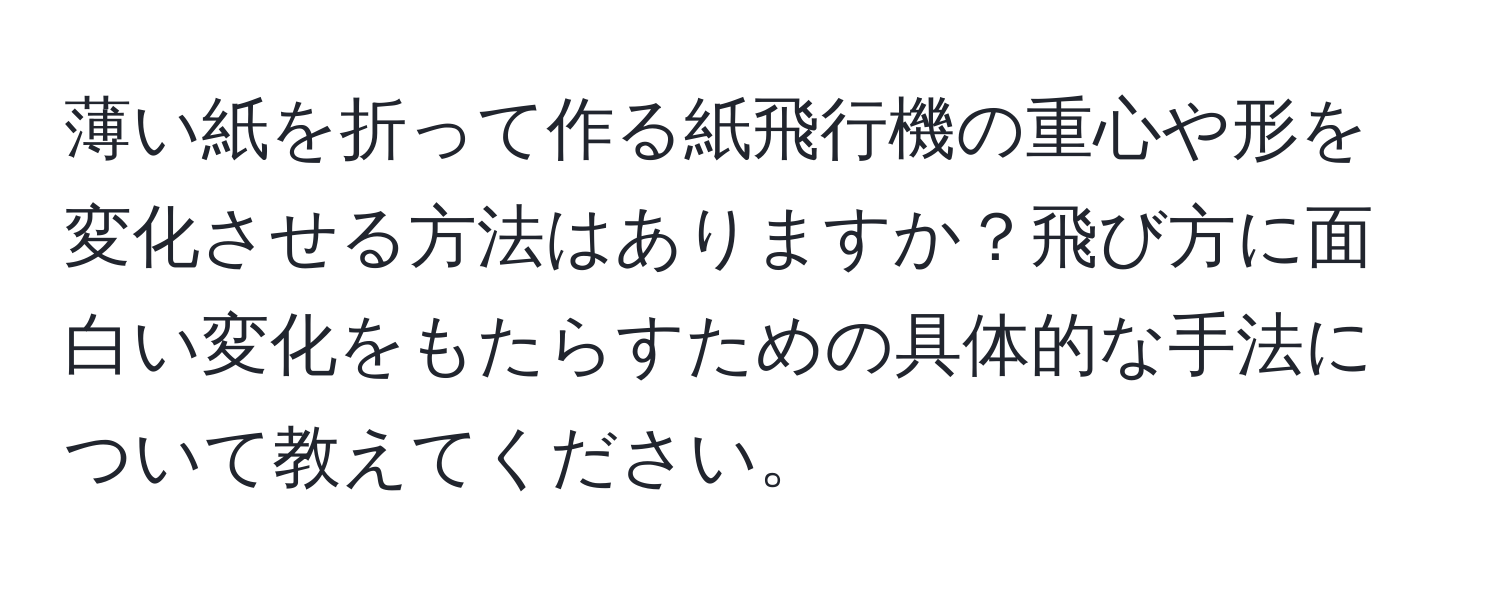 薄い紙を折って作る紙飛行機の重心や形を変化させる方法はありますか？飛び方に面白い変化をもたらすための具体的な手法について教えてください。
