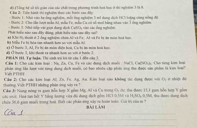 (Tổng hệ số tổi giản của các chất trong phương trình hoá học ở thí nghiệm 3 là 8.
Câu 2: Tiển hành thí nghiệm theo các bước sau đây:
- Bước 1: Nhỏ vào ba ổng nghiệm, mỗi ổng nghiệm 3 ml dung dịch HCl loãng cùng nồng độ.
- Bước 2: Cho lần lượt mẫu Al, mẫu Fe, mẫu Cu có số mol bằng nhau vào 3 ống nghiệm.
- Bước 3: Nhỏ tiểp vài giọt dung địch CuS O_4 vào các ổng nghiệm
Phát biểu nào sau đây đúng, phát biểu nào sau đây sai?
a) Khi H_2 thoát ở 2 ổng nghiệm chứa Al và Fe; Al và Fe bị ăn mòn hoá học.
b) Mẫu Fe bị hòa tan nhanh hơn so với mẫu Al.
c) Ở bước 3, Al, Fe bị ăn mòn điện hoá, Cu bị ăn mòn hoá học.
d) Ở bước 3, khí thoát ra nhanh hơn so với ở bước 2.
PHÀN III. Tự luận. Thi sinh trả lời từ câu 1 đến câu 3.
Câu 1: Cho các kim loại : Na, Zn, Cu, Fe và các dung dịch muồi : N aCl, Cu(NO_3)_2. Cho từng kim loại
phản ứng lần lượt với từng dung dịch muồi, có bao nhiêu cặp phản ứng thu được sản phẩm là kim loại?
Viết PTHH
Câu 2: Cho các kim loại Al, Zn, Fe, Ag, Au. Kim loại nào không tác dụng được với O_2 ở nhiệt độ
thường. Viết PTHH những phản ứng xảy ra ?
Câu 3: Nung nóng m gam hỗn hợp X gồm Mg, Al và Cu trong O_2 dư. thu được 15,1 gam hỗn hợp Y gồm
các oxit. Hoà tan hết Y bằng lượng vừa đủ dung dịch gồm HC1 0.5M và H_2SO_40,5M , thu được dung dịch
chứa 36,6 gam muồi trung hoà. Biết các phản ứng xây ra hoàn toàn. Giá trị của m ?
bài làm
_
_
_