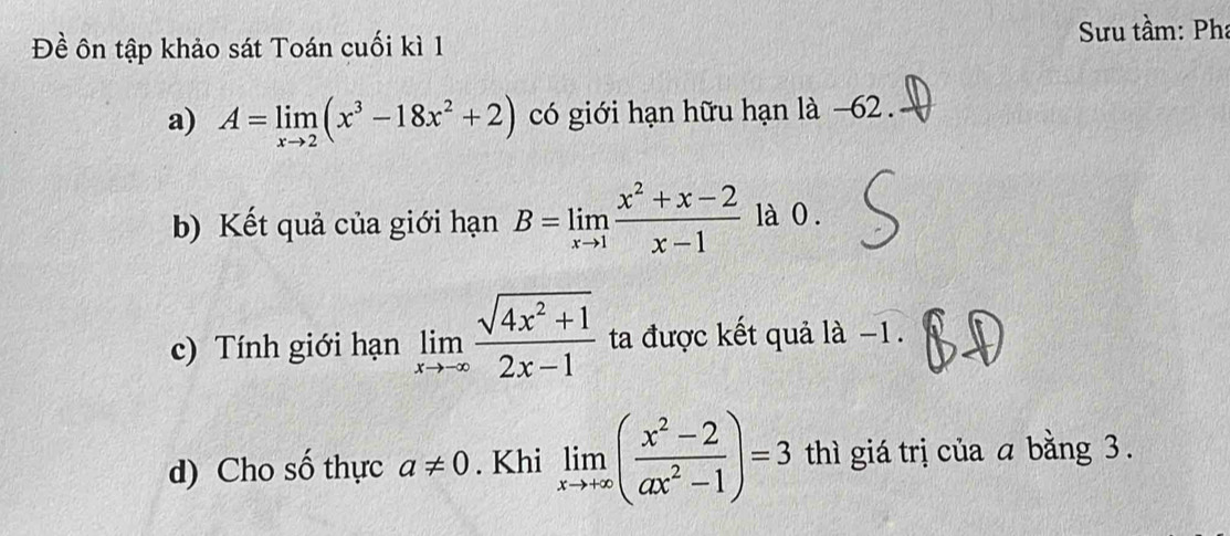 Đề ôn tập khảo sát Toán cuối kì 1 Sưu tầm: Pha 
a) A=limlimits _xto 2(x^3-18x^2+2) có giới hạn hữu hạn là −62
b) Kết quả của giới hạn B=limlimits _xto 1 (x^2+x-2)/x-1  là 0 . 
c) Tính giới hạn limlimits _xto -∈fty  (sqrt(4x^2+1))/2x-1  ta được kết quả là −1. 
d) Cho số thực a!= 0. Khi limlimits _xto +∈fty ( (x^2-2)/ax^2-1 )=3 thì giá trị của a bằng 3.