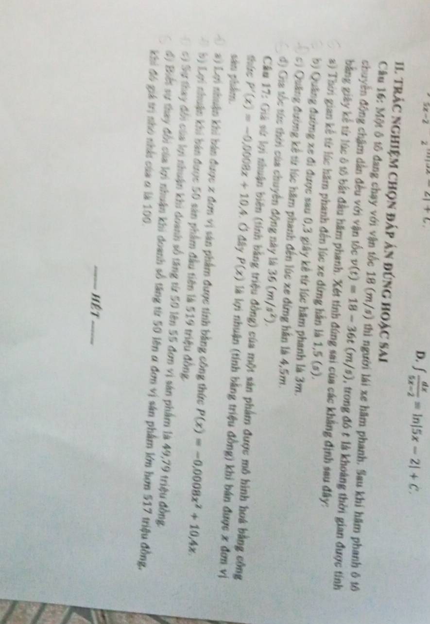 yz=2 z _c1+6,
D. ∈t  dx/5x-2 =ln |5x-2|+C.
11 trác nghiệm chọn đáp án đúng hoạc sai
Câu 16: Một ô tô đang chạy với vận tốc 18 (m/s) thi người lái xe hãm phanh. Sau khí hãm phanh ô tô
chuyển động chậm dân đều với vận tốc v(t)=18-36t(m/s) 3, trong đó t là khoảng thời gian được tính
bằng giây kể từ lúc ô tổ bắt đầu hăm phanh. Xét tính đúng sai của các khẳng định sau đây:
a) Thời gian kế từ lúc hăm phanh đến lúc xe đứng hần là 1,5 (s).
b) Quảng đường xe đi được sau 0,3 giây kê từ lúc hăm phanh là 3m.
c) Quảng đường kể từ lúc hăm phanh đến lúc xe đứng hằn là 4,5m.
đ) Gia tốc tức thời của chuyên động này là 36(m/s^2).
Câu 17: Giá sứ lợi nhuận biên (tính bằng triệu đồng) của một sản phẩm được mô hình hoá bằng công
thức P'(x)=-0,0008x+10,4 Ở đây P(x) là lợi nhuận (tính bằng triệu đồng) khi bán được x đơn vị
sản phẩm.
a) Lợi nhuận khi bản được x đơn vị sản phẩm được tính bằng công thức P(x)=-0.0008x^2+10.4x
bị Lợi nhuận khi bán được 50 sản phẩm đầu tiên là 519 triệu đồng,
c) Sự thay đổi của lợi nhuận khi doanh số tăng từ 50 lên 55 đơn vị sản phẩm là 49,79 triệu đồng.
độ Biết sự thay đổi của lợi nhuận khi doanh số tăng từ 50 lên α đơn vị sản phẩm lớn hơn 517 triệu đồng,
Khi đó giá trị nhó nhàt của a là 100.
Hệt