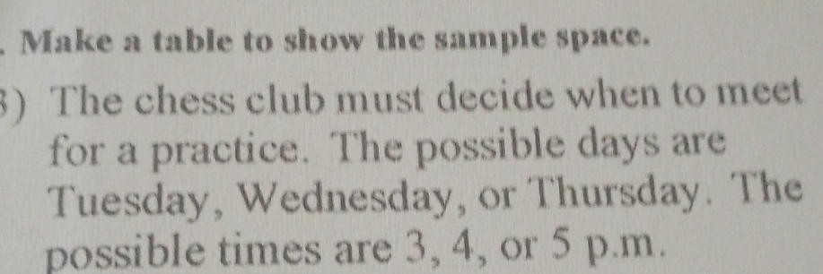 Make a table to show the sample space. 
3) The chess club must decide when to meet 
for a practice. The possible days are 
Tuesday, Wednesday, or Thursday. The 
possible times are 3, 4, or 5 p.m.