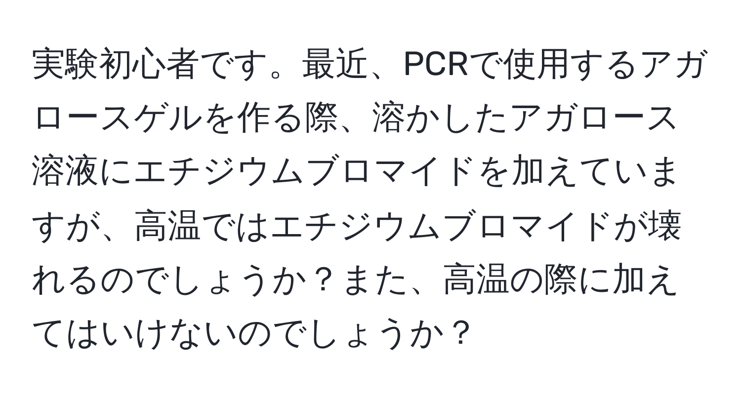 実験初心者です。最近、PCRで使用するアガロースゲルを作る際、溶かしたアガロース溶液にエチジウムブロマイドを加えていますが、高温ではエチジウムブロマイドが壊れるのでしょうか？また、高温の際に加えてはいけないのでしょうか？