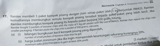 Matematik Tingkatan 4 Penraksran Aknı Tañum 
17. Ramlee membeli 5 paket kerepek pisang dengan jisim setiap paket ialan 5 kg)berjumlah RM425. Ramlee 
kemudiannya membungkus semula kerepek plsang tersebut kepada paket-paket yang lebih kecil. Jika 
Ramlee membungkus kerepek pisang itu kepada paket berjisim 500 gram, hitung. Ramlee bought 5 packets of banana chips with the mass of 5 kg per packet with the cost of RM425. Ramiee then repack the chips into 
smaller packaging. If Ramlee packs the chips into a packet of 500 grams, calculate, 
(a) (i) bilangan bungkusan kecil kerepek pisang yang diperoleh, 
number of small packets of banana chips that he got. 
(ii) harga jualan minimum jika dia ingin memperoleh keuntungan sekurang-kurangnya 20%. 
Modal untuk pembelian kedua-dua jenis [5 markah / 5 marks] 
minimum sales price if he wants to gain at least 20% profit.