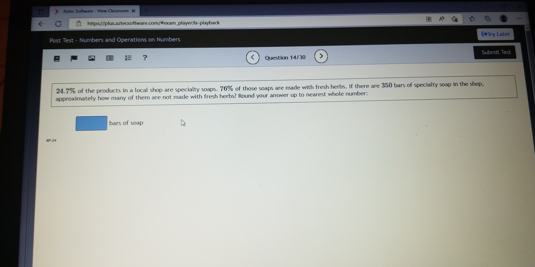 Aztec Software - View Classroom X 
https://plus.aztecsoftware.com/#exam_player:fa-playback 
[Try Later 
Post Test - Numbers and Operations on Numbers 
Submit Test 
? Question 14/30 
24. 7% of the products in a local shop are specialty soaps. 76% of those soaps are made with fresh herbs. If there are 350 bars of specialty soap in the shop, 
approximately how many of them are not made with fresh herbs? Round your answer up to nearest whole number: 
bars of soap 
RP-24