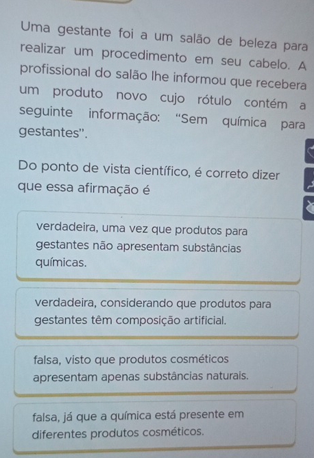 Uma gestante foi a um salão de beleza para
realizar um procedimento em seu cabelo. A
profissional do salão lhe informou que recebera
um produto novo cujo rótulo contém a
seguinte informação: “Sem química para
gestantes''.
Do ponto de vista científico, é correto dizer
que essa afirmação é
verdadeira, uma vez que produtos para
gestantes não apresentam substâncias
químicas.
verdadeira, considerando que produtos para
gestantes têm composição artificial.
falsa, visto que produtos cosméticos
apresentam apenas substâncias naturais.
falsa, já que a química está presente em
diferentes produtos cosméticos.