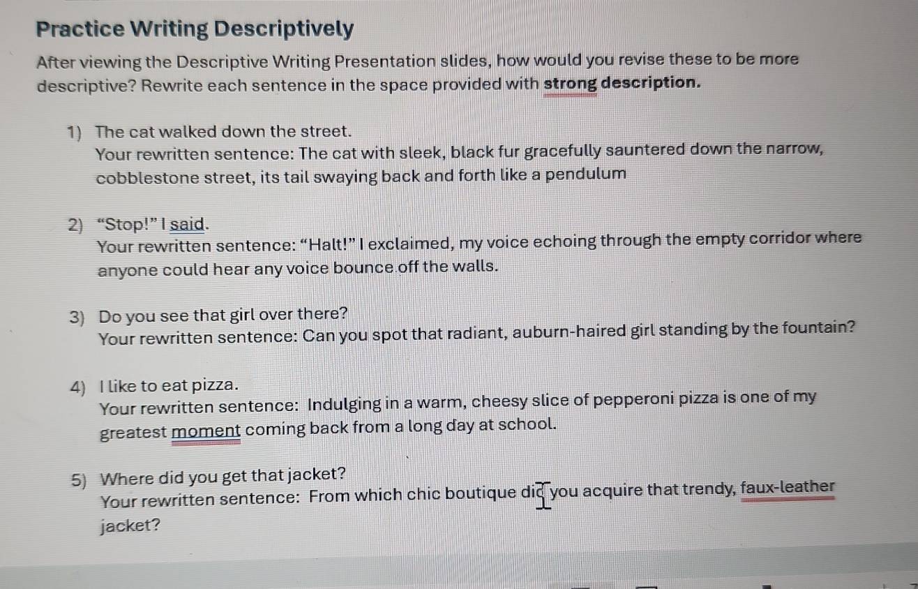 Practice Writing Descriptively 
After viewing the Descriptive Writing Presentation slides, how would you revise these to be more 
descriptive? Rewrite each sentence in the space provided with strong description. 
1) The cat walked down the street. 
Your rewritten sentence: The cat with sleek, black fur gracefully sauntered down the narrow, 
cobblestone street, its tail swaying back and forth like a pendulum 
2) “Stop!” I said. 
Your rewritten sentence: “Halt!” I exclaimed, my voice echoing through the empty corridor where 
anyone could hear any voice bounce off the walls. 
3) Do you see that girl over there? 
Your rewritten sentence: Can you spot that radiant, auburn-haired girl standing by the fountain? 
4) I like to eat pizza. 
Your rewritten sentence: Indulging in a warm, cheesy slice of pepperoni pizza is one of my 
greatest moment coming back from a long day at school. 
5) Where did you get that jacket? 
Your rewritten sentence: From which chic boutique did you acquire that trendy, faux-leather 
jacket?