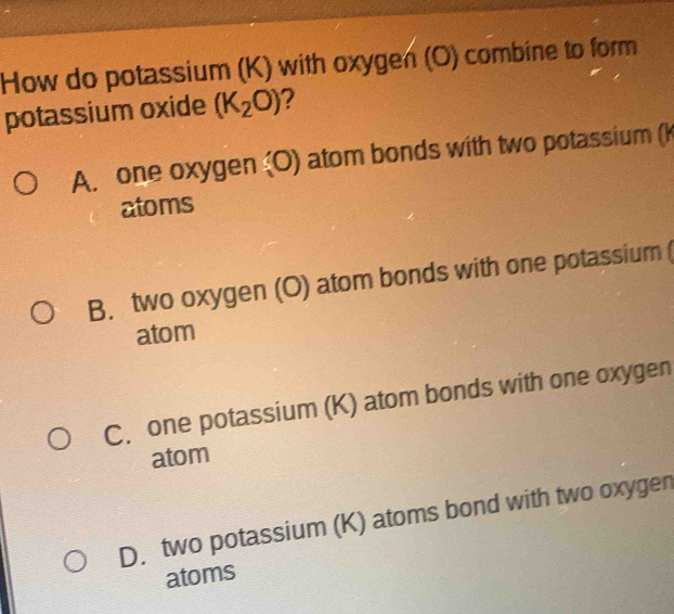 How do potassium (K) with oxygen (O) combine to form
potassium oxide (K_2O) 2
A. one oxygen (O) atom bonds with two potassium (k
atoms
B. two oxygen (O) atom bonds with one potassium 
atom
C. one potassium (K) atom bonds with one oxygen
atom
D. two potassium (K) atoms bond with two oxygen
atoms