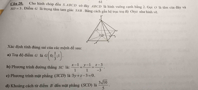 Câu 20, Cho hình chóp đều S. ABCD có đây ABCD là hình vuông cạnh bằng 2. Gọi O là tâm của đây và
SO=3. Điểm G là trọng tâm tam giác SAB. Bằng cách gắn hệ trục toạ độ Oxyz như hình vẽ. 
Xác định tính đúng sai của các mệnh đề sau: 
a) Toạ độ điểm G là G(0; 1/3 ;1). 
b) Phương trình đường thẳng SC là:  (x-1)/1 = (y-1)/1 = (z-3)/-3 . 
c) Phương trình mặt phẳng (SCD) là 3y+z-3=0. 
d) Khoảng cách từ điểm B đến mặt phẳng (SCD) là  3sqrt(10)/5 .