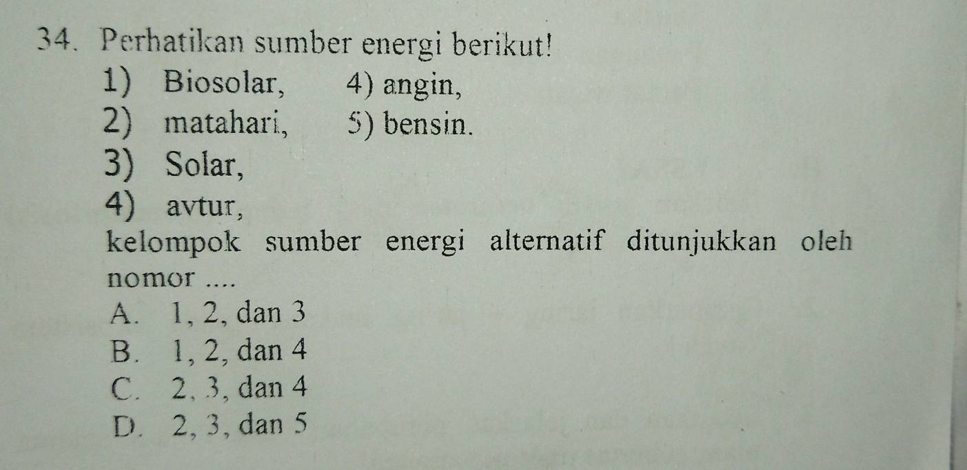 Perhatikan sumber energi berikut!
1) Biosolar, 4) angin,
2) matahari, 5) bensin.
3) Solar,
4) avtur,
kelompok sumber energi alternatif ditunjukkan oleh 
nomor ....
A. 1, 2, dan 3
B. 1, 2, dan 4
C. 2, 3, dan 4
D. 2, 3, dan 5