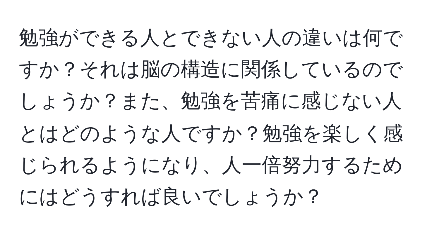 勉強ができる人とできない人の違いは何ですか？それは脳の構造に関係しているのでしょうか？また、勉強を苦痛に感じない人とはどのような人ですか？勉強を楽しく感じられるようになり、人一倍努力するためにはどうすれば良いでしょうか？