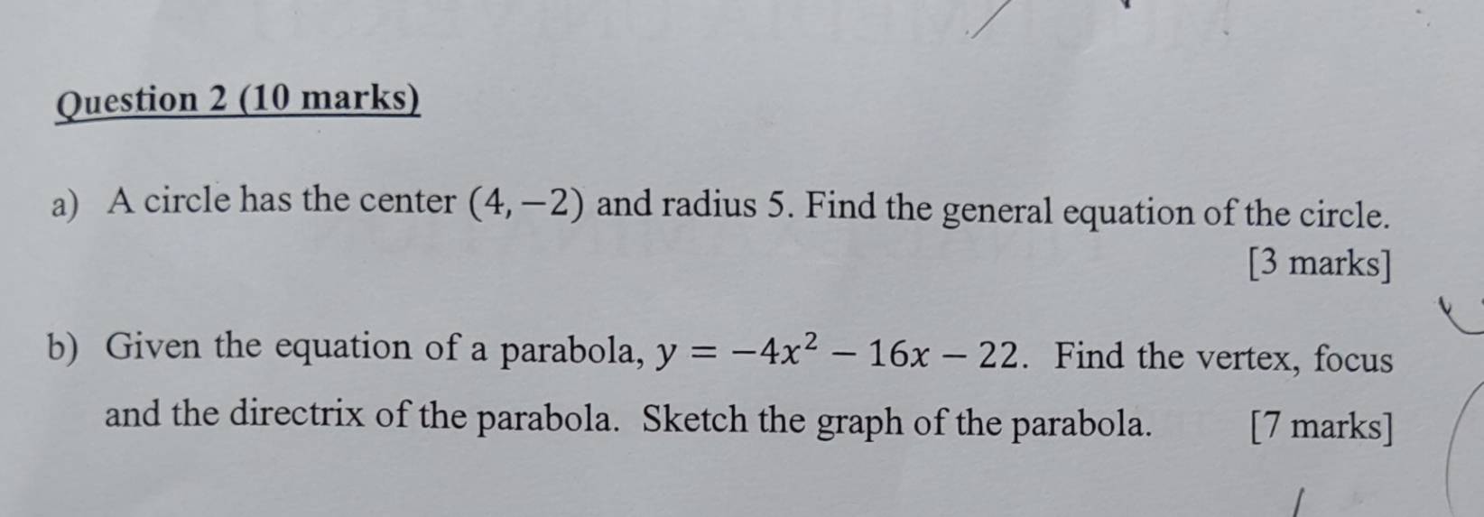 A circle has the center (4,-2) and radius 5. Find the general equation of the circle. 
[3 marks] 
b) Given the equation of a parabola, y=-4x^2-16x-22. Find the vertex, focus 
and the directrix of the parabola. Sketch the graph of the parabola. [7 marks]