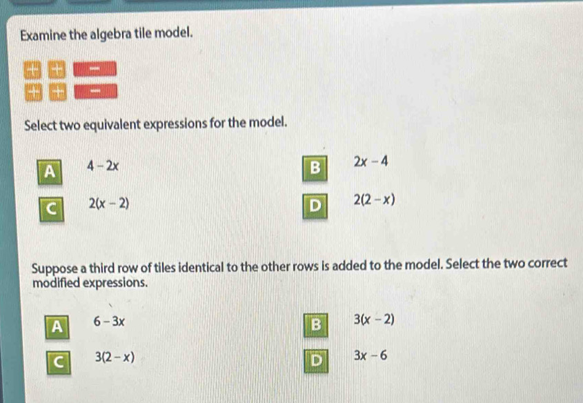 Examine the algebra tile model.
+ -
“ +
Select two equivalent expressions for the model.
A 4-2x
B 2x-4
C 2(x-2)
D 2(2-x)
Suppose a third row of tiles identical to the other rows is added to the model. Select the two correct
modified expressions.
A 6-3x
B 3(x-2)
C 3(2-x)
D 3x-6