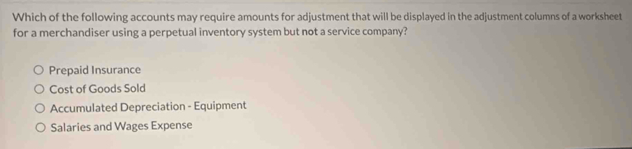 Which of the following accounts may require amounts for adjustment that will be displayed in the adjustment columns of a worksheet
for a merchandiser using a perpetual inventory system but not a service company?
Prepaid Insurance
Cost of Goods Sold
Accumulated Depreciation - Equipment
Salaries and Wages Expense