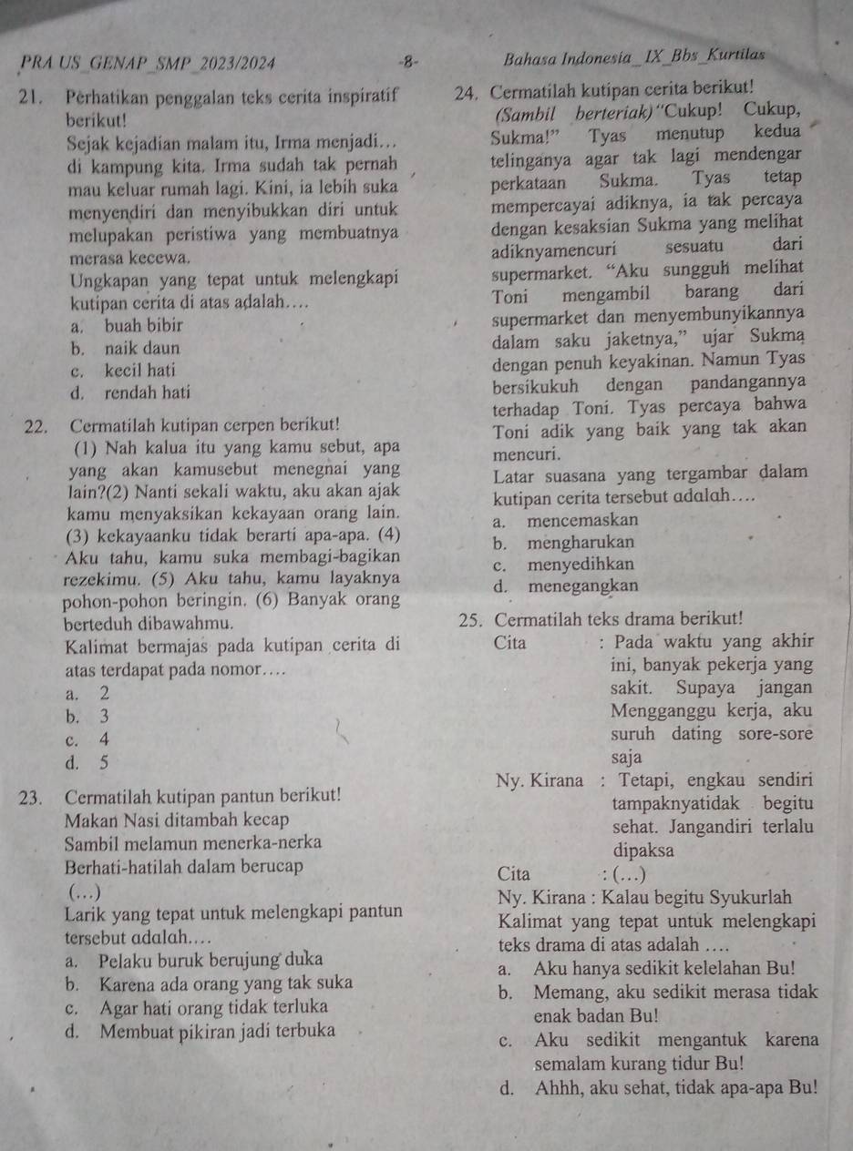 PRA US GENAP_SMP_2023/2024 -8- Bahasa Indonesia_IX_Bbs_Kurtilas
21. Perhatikan penggalan teks cerita inspiratif 24. Cermatilah kutipan cerita berikut!
berikut! (Sambil berteriak)“Cukup! Cukup,
Sejak kejadian malam itu, Irma menjadi… Sukma!” Tyas menutup kedua
di kampung kita. Irma sudah tak pernah telinganya agar tak lagi mendengar
mau keluar rumah lagi. Kini, ia lebih suka perkataan Sukma. Tyas tetap
menyendiri dan menyibukkan diri untuk mempercayai adiknya, ia tak percaya
melupakan peristiwa yang membuatnya dengan kesaksian Sukma yang melihat
merasa kecewa. adiknyamencuri sesuatu dari
Ungkapan yang tepat untuk melengkapi supermarket. “Aku sungguh melihat
kutipan cerita di atas adalah… Toni mengambil barang dari
a. buah bibir supermarket dan menyembunyikannya
b. naik daun dalam saku jaketnya,” ujar Sukmą
c. kecil hati dengan penuh keyakinan. Namun Tyas
d. rendah hati bersiíkukuh dengan pandangannya
22. Cermatilah kutipan cerpen berikut! terhadap Toni. Tyas percaya bahwa
Toni adik yang baik yang tak akan
(1) Nah kalua itu yang kamu sebut, apa mencuri.
yang akan kamusebut menegnai yang Latar suasana yang tergambar dalam
lain?(2) Nanti sekali waktu, aku akan ajak kutipan cerita tersebut adalah…
kamu menyaksikan kekayaan orang lain. a. mencemaskan
(3) kekayaanku tidak berarti apa-apa. (4) b. mengharukan
Aku tahu, kamu suka membagi-bagikan
rezekimu. (5) Aku tahu, kamu layaknya c. menyedihkan
pohon-pohon beringin. (6) Banyak orang d. menegangkan
berteduh dibawahmu. 25. Cermatilah teks drama berikut!
Kalimat bermajas pada kutipan cerita di Cita : Pada waktu yang akhir
atas terdapat pada nomor… ini, banyak pekerja yang
a. 2 sakit. Supaya jangan
b. 3 Mengganggu kerja, aku
c. 4 suruh dating sore-sore
d. 5 saja
Ny. Kirana : Tetapi, engkau sendiri
23. Cermatilah kutipan pantun berikut!
tampaknyatidak begitu
Makan Nasi ditambah kecap sehat. Jangandiri terlalu
Sambil melamun menerka-nerka dipaksa
Berhati-hatilah dalam berucap Cita (…)
(…)  Ny. Kirana : Kalau begitu Syukurlah
Larik yang tepat untuk melengkapi pantun Kalimat yang tepat untuk melengkapi
tersebut adalah……
teks drama di atas adalah …
a. Pelaku buruk berujung duka
a. Aku hanya sedikit kelelahan Bu!
b. Karena ada orang yang tak suka
b. Memang, aku sedikit merasa tidak
c. Agar hati orang tidak terluka enak badan Bu!
d. Membuat pikiran jadi terbuka c. Aku sedikit mengantuk karena
semalam kurang tidur Bu!
d. Ahhh, aku sehat, tidak apa-apa Bu!