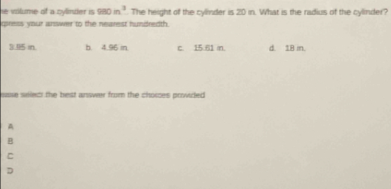 he volume of a cylmder is 980m^3. The height of the cylinder is 20 in. What is the radius of the cylinder?
ciress your answer to the nearest hundredth.
3. 95 in. b. 4.96 in. c. 15 61 m. d. 18 in.
ease seled the best ansvr from the choices prwided .
A
B
C
D