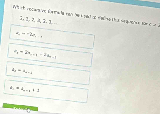 Which recursive formula can be used to define this sequence for n>2
2, 3, 2, 3, 2, 3, ...
a_n=-2a_n-2
a_n=2a_n-1+2a_n-2
a_n=a_n-2
a_n=a_n-1+1