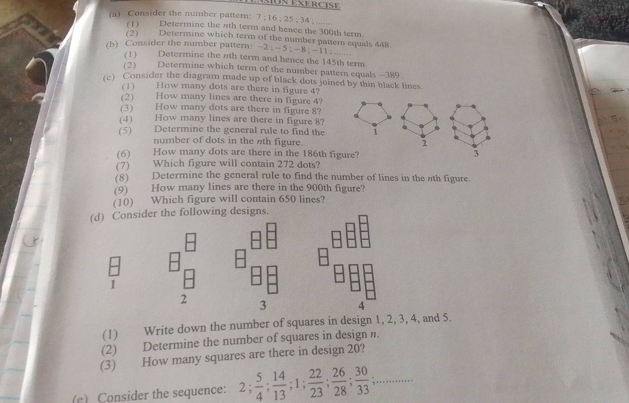 SIUN EXERCISE 
(a) Consider the number pattern: 7; 16; 25; 34; ....... 
(1) Determine the nth term and hence the 300th term. 
(2) Determine which term of the number pattern equals 448
(b) Consider the number pattern: −2; - 5; - 8; -11....... 
(1) Determine the nth term and hence the 145th term. 
(2) Determine which term of the number pattern equals -389
(c) Consider the diagram made up of black dots joined by thin black lines 
(1) How many dots are there in figure 4? 
(2) How many lines are there in figure 4? 
(3) How many dots are there in figure 8? 
(4) How many lines are there in figure 8? 
(5) Determine the general rule to find the 1
number of dots in the nth figure. 
2 
(6) How many dots are there in the 186th figure? 3 
(7) Which figure will contain 272 dots? 
(8) Determine the general rule to find the number of lines in the nth figure. 
(9) How many lines are there in the 900th figure? 
(10) Which figure will contain 650 lines? 
(d) Consider the following designs. 
1 
2 
3 
4 
(1) Write down the number of squares in design 1, 2, 3, 4, and 5. 
(2) Determine the number of squares in design n. 
(3) How many squares are there in design 20? 
(e) Consider the sequence: 2;  5/4 ;  14/13 ; 1;  22/23 ;  26/28 ;  30/33 ;...