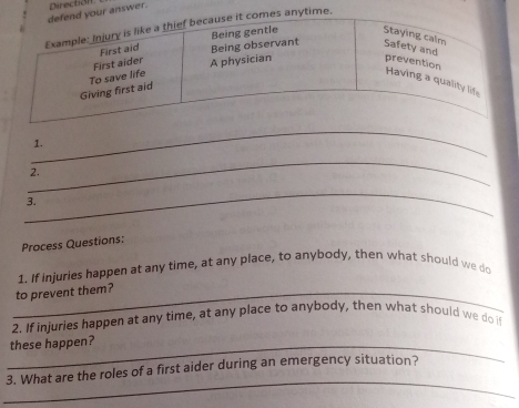 our answer. Direction 
s anytime. 
_ 
1. 
_ 
2. 
_ 
3. 
Process Questions: 
1. If injuries happen at any time, at any place, to anybody, then what should we do 
_to prevent them? 
2. If injuries happen at any time, at any place to anybody, then what should we do i 
_these happen? 
_ 
3. What are the roles of a first aider during an emergency situation?