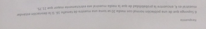 Respuesta 
6 Suponga que de una población normal con media 20 se toma una muestra de tamaño 16. Si la desviación estándar 
muestral es 4, encuentre la probabilidad de que la media muestral sea estrictamente mayor que 21.75.