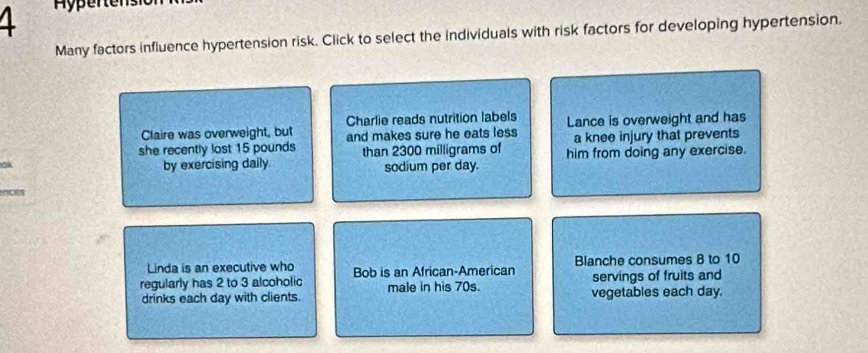 Many factors influence hypertension risk. Click to select the individuals with risk factors for developing hypertension. 
Claire was overweight, but Charlie reads nutrition labels Lance is overweight and has 
she recently lost 15 pounds and makes sure he eats less a knee injury that prevents 
than 2300 milligrams of 
ok 
by exercising daily sodium per day. him from doing any exercise. 
nces 
Linda is an executive who 
regularly has 2 to 3 alcoholic Bob is an African-American Blanche consumes 8 to 10
servings of fruits and 
drinks each day with clients. male in his 70s. vegetables each day.